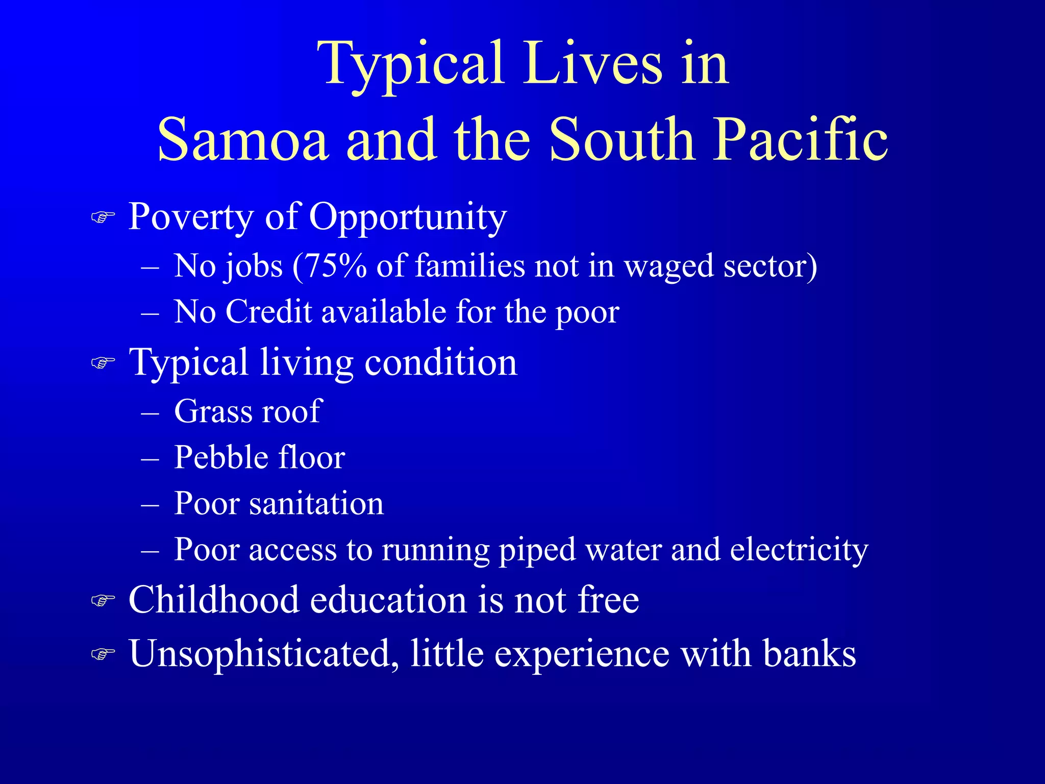 Typical Lives in
Samoa and the South Pacific
 Poverty of Opportunity
– No jobs (75% of families not in waged sector)
– No Credit available for the poor
 Typical living condition
– Grass roof
– Pebble floor
– Poor sanitation
– Poor access to running piped water and electricity
 Childhood education is not free
 Unsophisticated, little experience with banks
 