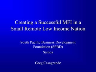 Creating a Successful MFI in a
Small Remote Low Income Nation
South Pacific Business Development
Foundation (SPBD)
Samoa
Greg Casagrande
 