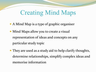 Creating Mind Maps 
 A Mind Map is a type of graphic organiser 
 Mind Maps allow you to create a visual 
representation of ideas and concepts on any 
particular study topic 
 They are used as a study aid to help clarify thoughts, 
determine relationships, simplify complex ideas and 
memorise information 
 
