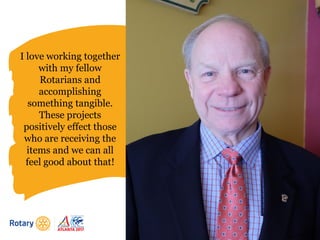 I love working together
with my fellow
Rotarians and
accomplishing
something tangible.
These projects
positively effect those
who are receiving the
items and we can all
feel good about that!
 