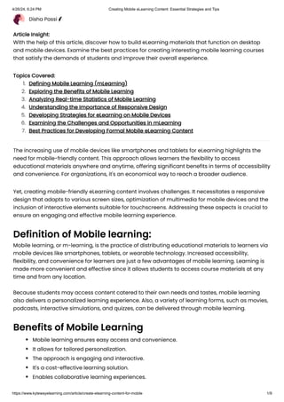 Disha Passi
Article Insight:
With the help of this article, discover how to build eLearning materials that function on desktop
and mobile devices. Examine the best practices for creating interesting mobile learning courses
that satisfy the demands of students and improve their overall experience.
Topics Covered:
The increasing use of mobile devices like smartphones and tablets for eLearning highlights the
need for mobile-friendly content. This approach allows learners the flexibility to access
educational materials anywhere and anytime, offering significant benefits in terms of accessibility
and convenience. For organizations, it's an economical way to reach a broader audience.
Yet, creating mobile-friendly eLearning content involves challenges. It necessitates a responsive
design that adapts to various screen sizes, optimization of multimedia for mobile devices and the
inclusion of interactive elements suitable for touchscreens. Addressing these aspects is crucial to
ensure an engaging and effective mobile learning experience.
Definition of Mobile learning:
Mobile learning, or m-learning, is the practice of distributing educational materials to learners via
mobile devices like smartphones, tablets, or wearable technology. Increased accessibility,
flexibility, and convenience for learners are just a few advantages of mobile learning. Learning is
made more convenient and effective since it allows students to access course materials at any
time and from any location.
Because students may access content catered to their own needs and tastes, mobile learning
also delivers a personalized learning experience. Also, a variety of learning forms, such as movies,
podcasts, interactive simulations, and quizzes, can be delivered through mobile learning.
Benefits of Mobile Learning
Mobile learning ensures easy access and convenience.
It allows for tailored personalization.
The approach is engaging and interactive.
It's a cost-effective learning solution.
Enables collaborative learning experiences.
1. Defining Mobile Learning (mLearning)
2. Exploring the Benefits of Mobile Learning
3. Analyzing Real-time Statistics of Mobile Learning
4. Understanding the Importance of Responsive Design
5. Developing Strategies for eLearning on Mobile Devices
6. Examining the Challenges and Opportunities in mLearning
7. Best Practices for Developing Formal Mobile eLearning Content
4/26/24, 6:24 PM Creating Mobile eLearning Content: Essential Strategies and Tips
https://www.kytewayelearning.com/article/create-elearning-content-for-mobile 1/9
 