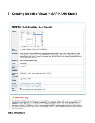 3 - Creating Modeled Views in SAP HANA Studio
ABAP for HANA Developer Best Practice
Image
Best
Practice
3 - Creating Modeled Views in SAP HANA Studio
Summary Simple Reporting using Modeled Views (Attribtue View, Analytic View) in SAP HANA: In this exercise a simple
reporting model is created using the SAP HANA Studio. The reporting model is used to display the aggregated
gross revenues (field GROSS_AMOUNT from sales order item) per country (from business partner address) and
currency (from sales order item)
Author(s) Ingo Bräuninger, Bertram Ganz
Level Intermediate
Applies to
SAP
NetWeaver
AS ABAP
not applied
Applies to
SAP
HANA DB
SQLScript V2.0, SAP HANA Appliance Software SPS 04
Last
Update
Aug 16, 2012 10:37
Labels -,a4hdevbestpractice puma add label ...
Tiny URL https://wiki.wdf.sap.corp/wiki/x/_geORg
PDF
Export
Export this 'A4H Dev Best-Practice' to PDF
Internal Use Only
The ABAP For HANA Developer Best-Practice and How-to Guides were created as a team effort between the ABAP for HANA
and TIP Core ABAP Development in TIP Core ABAP Platform, SAP HANA Development and theReference Scenarion team
SAP TIP Core Product Management teams. Please do not distribute directly to customers or partners without the express
permission of the SAP TIP Core ABAP Platform Product Management team. These guides are for internal use only at this time!
Future revisions of selected how-to guides will be made publically available via SDN. For additional information contact: Bertram
or .Ganz Jens Weiler
Table of Contents
 