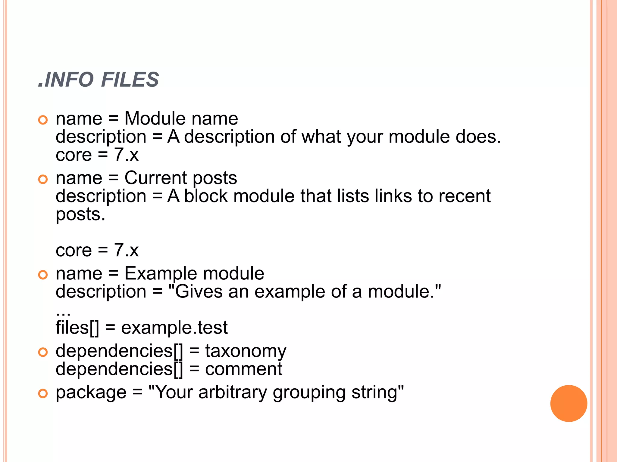 .INFO FILES
 name = Module name
description = A description of what your module does.
core = 7.x
 name = Current posts
description = A block module that lists links to recent
posts.
core = 7.x
 name = Example module
description = "Gives an example of a module."
...
files[] = example.test
 dependencies[] = taxonomy
dependencies[] = comment
 package = "Your arbitrary grouping string"
 