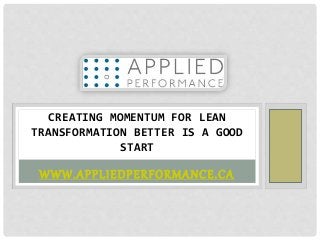 WWW.APPLIEDPERFORMANCE.CA
CREATING MOMENTUM FOR LEAN
TRANSFORMATION BETTER IS A GOOD
START
 