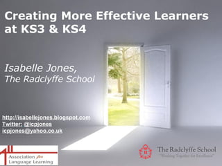 Creating More Effective Learners
at KS3 & KS4


Isabelle Jones,
The Radclyffe School



http://isabellejones.blogspot.com
Twitter: @icpjones
icpjones@yahoo.co.uk



                              Powerpoint Templates
                                                     Page 1
 