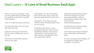 10
David Leary’s – 12 Laws of Small Business SaaS Apps
Apps keep small business owners
and their employees out of the
accounting software, which is
returning to its natural home, the
domain of the
accountant/bookkeepers.
It's Software as a Service (SaaS).
Service is all that matters.
Commodity apps will get cheaper in
price, niche apps will increase in
price.
It's not a conversion from desktop, it's
an upgrade to a better cloud
ecosystem of solutions.
Accountants: You can not possibly
learn all the apps. Pick a niche and
learn the apps needed for that niche.
Developers: If you think your app
works for every Small Business niche
you are wrong.
Small Business Owners: If your
accountant says you need to be on
QuickBooks Desktop, they haven't
explored the numerous apps that
when added to QuickBooks Online
are a way better solution.
There is not a list of top apps. There
are only smaller lists of possible apps
that could be a good fit for a specific
small business.
There is no app that does everything.
The right app today, may not be the
right app tomorrow.
Using the right app can save time,
time is money, justifying the cost of
the app.
The source of truth will be spread
across many apps.
 