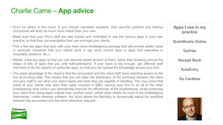 6
Apps I use in my
practice
QuickBooks Online
TaxFiler
Receipt Bank
AutoEntry
Go Cardless
Charlie Carne – App advice
• Don’t be afraid of the cloud. If you choose reputable suppliers, their security systems and backup
procedures will likely be much more robust than your own.
• Make sure that your firm’s staff are well trained and motivated to use the various apps in your own
practice, so that they can evangelise their use amongst your clients.
• Pick a few key apps that sync with your main cloud bookkeeping package that will provide added value
in particular industries that your clients work in (eg stock control apps or apps that specialise in
hospitality solutions, etc.)
• Master a few key apps so that you can become expert at each of them, rather than tinkering around the
edges of lots of apps that you only half-understand. If your team is big enough, get different staff
members to be the experts on particular apps, so that you can spread the knowledge around your firm.
• The great advantage of the cloud is that the accountant and the client both have real-time access to the
live accounting data. This means that you can tailor the distribution of the workload between the client
and your staff to suit what your client needs and what they are capable of handling. This may mean that
some of your clients only raise their sales invoices in QBO, leaving your firm to do all of the other
bookkeeping work (which can dramatically improve the efficiencies of the bookkeeping, whilst protecting
your client from doing tasks outside their comfort zone), whilst other clients do most of the bookkeeping
themselves. Unlike desktop software, the cloud allows the flexibility to dynamically adjust the workflow
between the accountant and the client whenever required
 