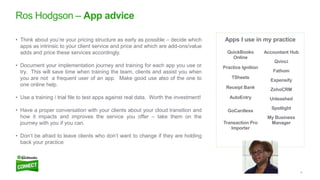 8
Ros Hodgson – App advice
• Think about you’re your pricing structure as early as possible – decide which
apps as intrinsic to your client service and price and which are add-ons/value
adds and price these services accordingly.
• Document your implementation journey and training for each app you use or
try. This will save time when training the team, clients and assist you when
you are not a frequent user of an app. Make good use also of the one to
one online help.
• Use a training / trial file to test apps against real data. Worth the investment!
• Have a proper conversation with your clients about your cloud transition and
how it impacts and improves the service you offer – take them on the
journey with you if you can.
• Don’t be afraid to leave clients who don’t want to change if they are holding
back your practice
Apps I use in my practice
QuickBooks
Online
Practice Ignition
TSheets
Receipt Bank
AutoEntry
GoCardless
Transaction Pro
Importer
Accountant Hub
Qvinci
Fathom
Expensify
ZohoCRM
Unleashed
Spotlight
My Business
Manager
 
