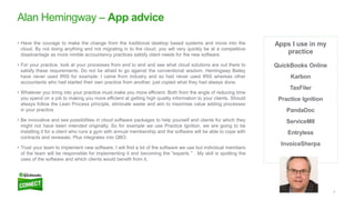 9
Apps I use in my
practice
QuickBooks Online
Karbon
TaxFiler
Practice Ignition
PandaDoc
ServiceM8
Entryless
InvoiceSherpa
Alan Hemingway – App advice
• Have the courage to make the change from the traditional desktop based systems and move into the
cloud. By not doing anything and not migrating in to the cloud, you will very quickly be at a competitive
disadvantage as more nimble accountancy practices satisfy client needs for the new software.
• For your practice, look at your processes from end to end and see what cloud solutions are out there to
satisfy these requirements. Do not be afraid to go against the conventional wisdom. Hemingway Bailey
have never used IRIS for example. I came from industry and so had never used IRIS whereas other
accountants who had started their own practice from another, just copied what they had always done.
• Whatever you bring into your practice must make you more efficient. Both from the angle of reducing time
you spend on a job to making you more efficient at getting high quality information to your clients. Should
always follow the Lean Process principle, eliminate waste and aim to maximise value adding processes
in your practice.
• Be innovative and see possibilities in cloud software packages to help yourself and clients for which they
might not have been intended originally. So for example we use Practice Ignition, we are going to be
installing it for a client who runs a gym with annual membership and the software will be able to cope with
contracts and renewals. Plus integrates into QBO.
• Trust your team to implement new software. I will find a lot of the software we use but individual members
of the team will be responsible for implementing it and becoming the "experts " . My skill is spotting the
uses of the software and which clients would benefit from it.
 