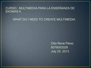 CURSO: MULTIMEDIA PARA LA ENSEÑANZA DE
IDIOMAS II.
WHAT DO I NEED TO CREATE MULTIMEDIA
Otto René Pérez
6076053329
July 25, 2013
 
