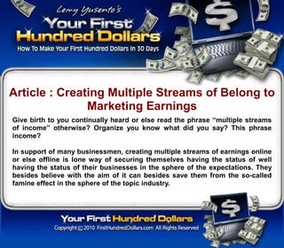 Article : Creating Multiple Streams of Belong to
               Marketing Earnings
Give birth to you continually heard or else read the phrase “multiple streams
of income” otherwise? Organize you know what did you say? This phrase
income?

In support of many businessmen, creating multiple streams of earnings online
or else offline is lone way of securing themselves having the status of well
having the status of their businesses in the sphere of the expectations. They
besides believe with the aim of it can besides save them from the so-called
famine effect in the sphere of the topic industry.
 