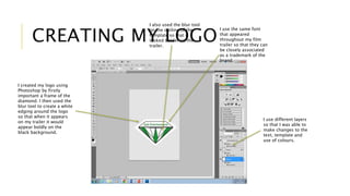 CREATING MY LOGO 
I created my logo using 
Photoshop by firstly 
important a frame of the 
diamond. I then used the 
blur tool to create a white 
edging around the logo 
so that when it appears 
on my trailer it would 
appear boldly on the 
black background. 
I use the same font 
that appeared 
throughout my film 
trailer so that they can 
be closely associated 
as a trademark of the 
brand. 
I use different layers 
so that I was able to 
make changes to the 
text, template and 
use of colours. 
I also used the blur tool 
on the outline of the 
template so that it 
looked bolder on the 
trailer. 
 
