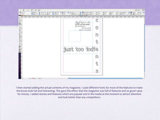 I then started adding the actual contents of my magazine. I used different fonts for most of the features to make
the boxes look full and interesting. This gave the effect that the magazine was full of features and so good value
  for money. I added stories and features which are popular and in the media at the moment to attract attention
                                       and look better than any competitors.
 