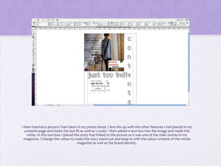 I then inserted a picture I had taken in my photo-shoot. I line this up with the other features I had placed in my
  contents page and made the size fit as well as I could. I then added a text box into the image and made this
    white. In this text box I placed the story that linked to the picture as it was one of the main stories in my
  magazine. I change the colour to make the story stand out and keep in with the colour scheme of the whole
                                       magazine as well as the brand identity.
 