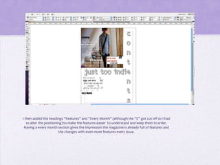 I then added the headings “Features” and “Every Month” (although the “E” got cut off so I had
   to alter the positioning) to make the features easier to understand and keep them in order.
 Having a every month section gives the impression the magazine is already full of features and
                         the changes with even more features every issue.
 