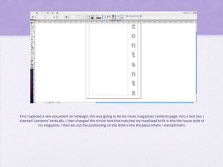 First I opened a new document on InDesign, this was going to be my music magazines contents page. Into a text box I
inserted ‘contents’ vertically. I then changed this to the font that matched my masthead to fit in this the house style of
             my magazine. I then set out the positioning on the letters into the place where I wanted them.
 