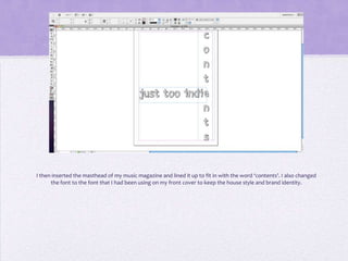 I then inserted the masthead of my music magazine and lined it up to fit in with the word ‘contents’. I also changed
      the font to the font that I had been using on my front cover to keep the house style and brand identity.
 