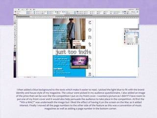 I then added a blue background to the texts which make it easier to read. I picked the light blue to fit with the brand
identity and house style of my magazine. The colour were picked in my audience questionnaire. I also added an image
of the prize that can be won the the competition I put on my front cover. I wanted a picture as I didn't’t have room to
 put one of my front cover and it would also help persuade the audience to take place in the competition. At first the
    “Win a MAC!” was underneath the image but I liked the effect of having it on the screen on the Mac as it added
    interest. Finally I moved all the page numbers to the other side of the feature as this was a convention of music
                            magazines as well as adding a page number in the bottom corner.
 