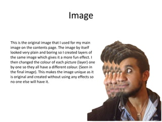 Image
This is the original image that I used for my main
image on the contents page. The image by itself
looked very plain and boring so I created layers of
the same image which gives it a more fun effect. I
then changed the colour of each picture (layer) one
by one so they all have a different colour. (Seen in
the final image). This makes the image unique as it
is original and created without using any effects so
no one else will have it.
 