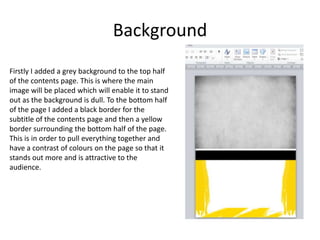 Background
Firstly I added a grey background to the top half
of the contents page. This is where the main
image will be placed which will enable it to stand
out as the background is dull. To the bottom half
of the page I added a black border for the
subtitle of the contents page and then a yellow
border surrounding the bottom half of the page.
This is in order to pull everything together and
have a contrast of colours on the page so that it
stands out more and is attractive to the
audience.
 
