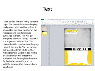 Text
I then added the text to my contents
page. The main title is over the grey
background with a yellow colour. I
also added the issue number of the
magazine and the date it was
published in black. This was put
alongside the main title to show that
it is important information. This
makes the title stand out on the page.
I added the subtitle ‘this week’ over
the black border in white further
making it more visible to see from a
distance which will attract the
audience. The font style is the same
for both the main title and the
subtitle showing that they are both
significant.
 