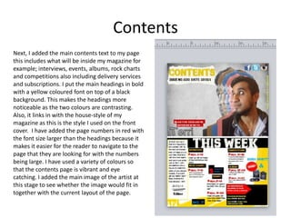 Contents
Next, I added the main contents text to my page
this includes what will be inside my magazine for
example; interviews, events, albums, rock charts
and competitions also including delivery services
and subscriptions. I put the main headings in bold
with a yellow coloured font on top of a black
background. This makes the headings more
noticeable as the two colours are contrasting.
Also, it links in with the house-style of my
magazine as this is the style I used on the front
cover. I have added the page numbers in red with
the font size larger than the headings because it
makes it easier for the reader to navigate to the
page that they are looking for with the numbers
being large. I have used a variety of colours so
that the contents page is vibrant and eye
catching. I added the main image of the artist at
this stage to see whether the image would fit in
together with the current layout of the page.
 