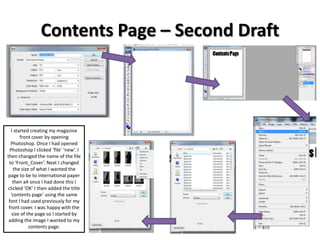 Contents Page – Second Draft
I started creating my magazine
front cover by opening
Photoshop. Once I had opened
Photoshop I clicked ‘file’ ‘new’. I
then changed the name of the file
to ‘Front_Cover’. Next I changed
the size of what I wanted the
page to be to international paper
then a4 once I had done this I
clicked ‘OK’ I then added the title
‘contents page’ using the same
font I had used previously for my
front cover. I was happy with the
size of the page so I started by
adding the image I wanted to my
contents page.
 