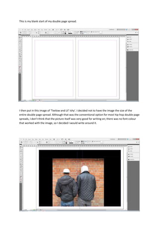 This is my blank start of my double page spread.
I then put in this image of ‘Teelow and Lil’ Ishy’. I decided not to have the image the size of the
entire double page spread. Although that was the conventional option for most hip-hop double page
spreads, I don’t think that the picture itself was very good for writing on; there was no font colour
that worked with the image, so I decided I would write around it.
 