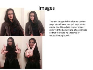 Images
The four images I chose for my double
page spread were merged together to
create one big collage type of image. I
removed the background of each image
so that there are no shadows or
unusual backgrounds.
 