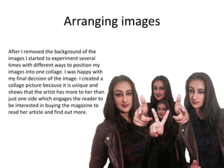 Arranging images
After I removed the background of the
images I started to experiment several
times with different ways to position my
images into one collage. I was happy with
my final decision of the image. I created a
collage picture because it is unique and
shows that the artist has more to her than
just one side which engages the reader to
be interested in buying the magazine to
read her article and find out more.
 