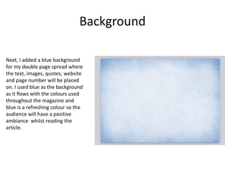 Background
Next, I added a blue background
for my double page spread where
the text, images, quotes, website
and page number will be placed
on. I used blue as the background
as it flows with the colours used
throughout the magazine and
blue is a refreshing colour so the
audience will have a positive
ambiance whilst reading the
article.
 