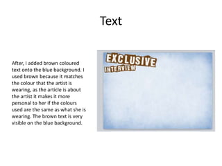 Text
After, I added brown coloured
text onto the blue background. I
used brown because it matches
the colour that the artist is
wearing, as the article is about
the artist it makes it more
personal to her if the colours
used are the same as what she is
wearing. The brown text is very
visible on the blue background.
 