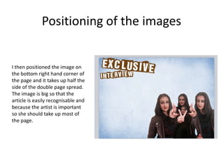 Positioning of the images
I then positioned the image on
the bottom right hand corner of
the page and it takes up half the
side of the double page spread.
The image is big so that the
article is easily recognisable and
because the artist is important
so she should take up most of
the page.
 
