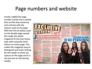 Page numbers and website
Finally I added the page
number and by line in yellow
font so that they stand out
and contrast with the
colours used on the page.
With the hint of yellow used
on the double page spread
this made the whole
magazine fit into one house
style with using the same
colours on every page. This
makes the magazine easy to
distinguish and more striking
for the reader as there are
colours on the page and it is
not just one or two boring
shades.
 