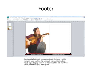 Footer
Then I added a footer with the page numbers in the corner, I did this
my making boxes and lines that were black and red, I then made a
triangle to put the page numbers in. The colour of this links in with the
running theme throughout the magazine.
 