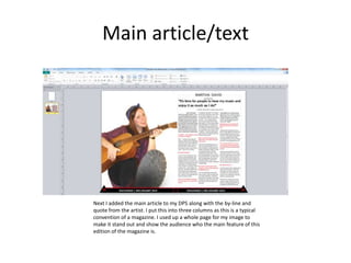 Main article/text
Next I added the main article to my DPS along with the by-line and
quote from the artist. I put this into three columns as this is a typical
convention of a magazine. I used up a whole page for my image to
make it stand out and show the audience who the main feature of this
edition of the magazine is.
 
