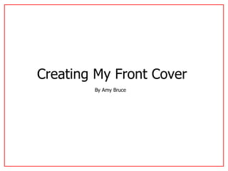 Creating My Front Cover   By Amy Bruce  