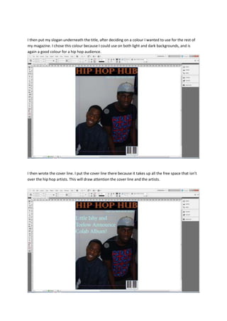 I then put my slogan underneath the title, after deciding on a colour I wanted to use for the rest of
my magazine. I chose this colour because I could use on both light and dark backgrounds, and is
again a good colour for a hip hop audience.




I then wrote the cover line. I put the cover line there because it takes up all the free space that isn’t
over the hip hop artists. This will draw attention the cover line and the artists.
 