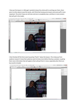 I then put the teasers in. Although I wanted to leave the artists with no writing over them, there
were no other places to put the words, and I think that having some teasers and some puff is more
important. The artist’s faces are still clear and one is completely clear, and there is more content
that will pull in the reader.




I then finished off the front cover by putting “Flash’s” about the teasers. This is because from
audience research I know that audiences want to know more before they buy a product, so giving
them more information that will apply to them will pull them in more, especially when there are
buzz words included.
 