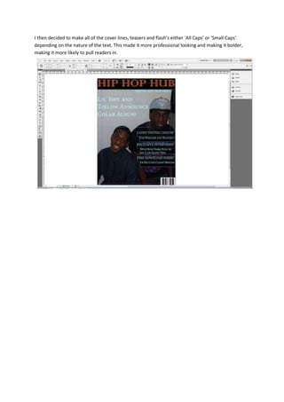 I then decided to make all of the cover lines, teasers and flash’s either ‘All Caps’ or ‘Small Caps’
depending on the nature of the text. This made it more professional looking and making it bolder,
making it more likely to pull readers in.
 