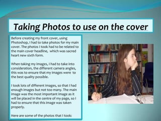 Taking Photos to use on the cover
Before creating my front cover, using
Photoshop, I had to take photos for my main
cover. The photos I took had to be related to
the main cover headline, which was sacred
heart new sixth form.
When taking my images, I had to take into
consideration, the different camera angles,
this was to ensure that my images were to
the best quality possible.
I took lots of different images, so that I had
enough images but not too many. The main
image was the most important image as it
will be placed in the centre of my page, so I
had to ensure that this image was taken
properly.
Here are some of the photos that I took:

 