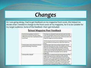Changes
As I was going along, I had to get feedback on my magazine front cover, this helped me
decide what I needed to change to the front cover of my magazine, for it to be suitable for
my target audience. Some of the feedback that I got included:

 