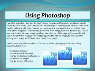 Using Photoshop
I used the skills that I learnt at the beginning of the year on Photoshop to help me start to
create my front cover. I also used my first initial design of the magazine, so that I knew what
I had to include on the front cover of my magazine and how I wanted to lay out the front
cover of the magazine. This included, a barcode, main image, headline, date line etc. I made
sure that I made the main image stand out from the rest of the page and I ensured that it
was in the centre of the page. On Photoshop, I had to edit my image, to make sure the
lighting was correct and if I wanted to crop it I can crop it.
I had to use many different skills on Photoshop whilst creating my front cover of my
magazine. I used it to:

•
•
•
•
•

Crop around images
Put text on my front cover
Change the brightness of pictures
Put effects on images
Change the size of images

 