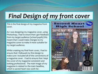 Final Design of my front cover
This is the final design of my magazine front
cover.
As I was designing my magazine cover, using
Photoshop, I had to enure that I got feedback
from my target audience (school pupils) this
meant that I could make changes to my
magazine cover to make it more suitable for
my target audience.
Whilst creating my final front cover, I had to
ensure that I followed my first design to
make sure I included all of the conventions of
a magazine cover. I had to ensure that I kept
the cover of my magazine consistent and
looking professional. The main image of my
magazine is related to the main headline,
which is sacred heart new sixth for.

 
