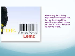 Researching the existing
magazines I have noticed that
they put the name of their
magazine somewhere else on
the cover so I have decided to
put it at the bottom.
 