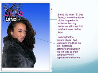 Since the letter “E” was
faded, I wrote the name
of the magazine in
white so then my
audience will know that
is what it says on the
logo.
I embedded the
picture which I had
taken and modified on
the Photoshop
software and put it on
the left side so then I
can put my mini
captions or stories on.
 