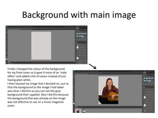 Background with main image
Firstly I changed the colour of the background
for my front cover so it gave it more of an ‘indie
effect’ and added a bit of colour instead of just
having plain white.
I then lassoed my image that I decided on, out so
that the background to the image I had taken
was clear, I did this so you can see the grey
background that I applied. Also I did this because
the background that was already on the image
was not effective to use on a music magazine
cover.
 