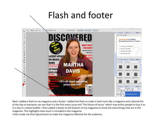 Flash and footer
Next I added a flash to my magazine and a footer. I added the flash to make it look more like a magazine and I placed this
at the top so everyone can see that it is the first every issue and ‘The future of music’ which may entice people to buy it as
it is also in a black bubble. I then added a footer to the bottom of my magazine to show the extra things that are in the
magazine. This highlights how much is included in the magazine.
I then made my final adjustments to make the magazine effective for the audience.
 