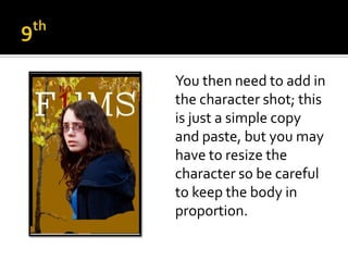 You then need to add in
the character shot; this
is just a simple copy
and paste, but you may
have to resize the
character so be careful
to keep the body in
proportion.
 