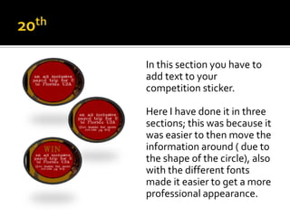 In this section you have to
add text to your
competition sticker.

Here I have done it in three
sections; this was because it
was easier to then move the
information around ( due to
the shape of the circle), also
with the different fonts
made it easier to get a more
professional appearance.
 